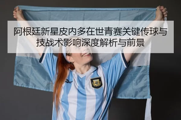 阿根廷新星皮内多在世青赛关键传球与技战术影响深度解析与前景