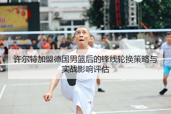 许尔特加盟德国男篮后的锋线轮换策略与实战影响评估